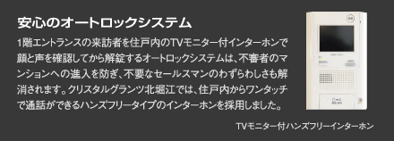 『安心のオートロックシステム』1階エントランスの来訪者を住戸内のTVモニター付インターホンで顔と声を確認してから解錠するオートロックシステムは、不審者のマンションへの進入を防ぎ、不要なセールスマンのわずらわしさも解消されます。クリスタルグランツ北堀江では、住戸内からワンタッチで通話ができるハンズフリータイプのインターホンを採用しました。