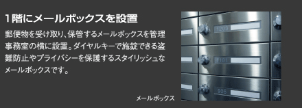 『1階にメールボックスを設置』郵便物を受け取り、保管するメールボックスを管理事務室の横に設置。ダイヤルキーで施錠できる盗難防止やプライバシーを保護するスタイリッシュなメールボックスです。