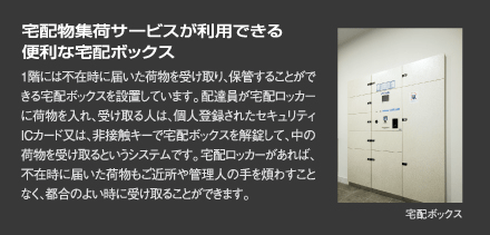『宅配物集荷サービスが利用できる便利な宅配ボックス』1階には不在時に届いた荷物を受け取り、保管することができる宅配ボックスを設置しています。配達員が宅配ロッカーに荷物を入れ、受け取る人は、個人登録されたセキュリティICカード又は、非接触キーで宅配ボックスを解錠して、中の荷物を受け取るというシステムです。宅配ロッカーがあれば、不在時に届いた荷物もご近所や管理人の手を煩わすことなく、都合のよい時に受け取ることができます。