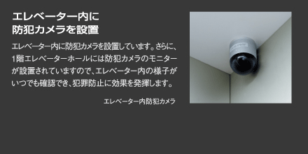 『エレベーター内に防犯カメラを設置』エレベーター内に防犯カメラを設置しています。さらに、1階エレベーターホールには防犯カメラのモニターが設置されていますので、エレベーター内の様子がいつでも確認でき、犯罪防止に効果を発揮します。