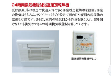 ○24時間換気機能付浴室暖房乾燥機：夏は涼風、冬は暖房で快適入浴できる浴室暖房乾燥機を設置。浴室の換気はもちろん、ランドリーパイプを設けて雨の日や夜間の洗濯物の乾燥も可能です。さらに、室内の吸気口から外気を取り入れ、窓を開けなくても換気ができる24時間換気機能も装備しています。