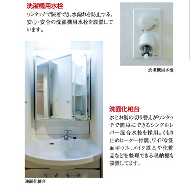 ○洗濯機用水洗：ワンタッチで装着でき、水漏れを防止する、安心・安全の洗濯機用水栓を設置しています。　○洗面化粧台：水とお湯の切り替えがワンタッチで簡単にできるシングルレバー混合水栓を採用。くもり止めヒーター付鏡、ワイドな洗面ボウル、メイク道具や化粧品などを整理できる収納棚も設置してます。