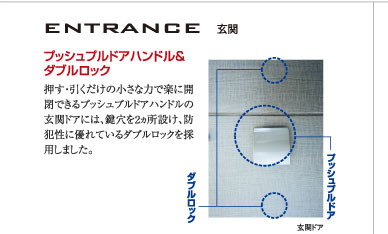 【ENTRANCE（玄関）】○プッシュプルドアハンドル&
ダブルロック：押す・引くだけの小さな力で楽に開閉できるプッシュプルドアハンドルの玄関ドアには、鍵穴を2ヵ所設け、防犯性に優れているダブルロックを採用しました。