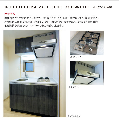 【KITCHEN&LIFE SPACE（キッチン＆居室）】○キッチン：機能的な2口ガスコンロやレンジフードを備えたキッチンユニットを採用。また、調理道具などの収納に便利な吊戸棚も設けています。優れた使い勝手をコンパクトにまとめた機能的な設備が都会でのシングルライフをより快適にします。