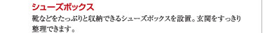 ○シューズボックス：靴などをたっぷりと収納できるシューズボックスを設置。玄関をすっきり整理できます。