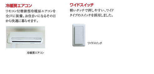 ○浴室エアコン：リモコン付壁掛型冷暖房エアコンを全戸に装備。お住まいになるその日から快適に暮らせます。　○ワイドスイッチ：軽いタッチで押しやすい、ワイドタイプのスイッチを採用しました。