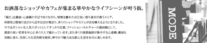 お洒落なショップやカフェが集まる華やかなライフシーンが叶う街。【「堀江」は難波・心斎橋のそばでありながら、喧噪を離れたほど良い落ち着きが漂うエリア。
利便性と環境の良さから近年注目が集まり、多くのショップやカフェが店を構えるようになりました。今ではオシャレな人気スポットとしてすっかり定着。ファッション・カルチャーの最前線として、感度の高い若者を中心に多くの人で賑わっています。また多くの商業施設が集中する心斎橋、難波も気軽に使え、充実した生活利便を提供。華やかで魅力ある都心生活を存分に楽しめます。】