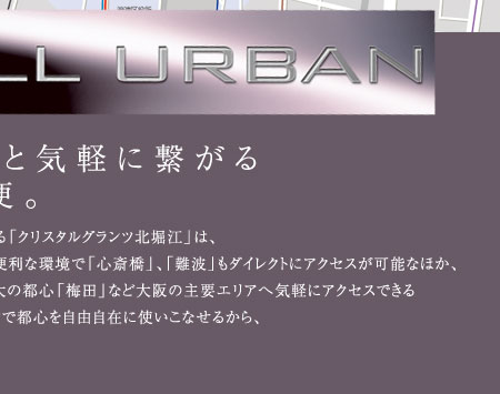 地下鉄千日前線「西長堀」駅へわずか徒歩1分の近さに誕生する「クリスタルグランツ北堀江」は、
その軽快なフットワークも大きな魅力の一つ。2路線が利用できる便利な環境で「心斎橋」、「難波」もダイレクトにアクセスが可能なほか、
充実した交通網を駆使すればビジネスの中心「本町」や大阪最大の都心「梅田」など大阪の主要エリアへ気軽にアクセスできる
恵まれたロケーション。ビジネスからプライベートまであらゆるシーンで都心を自由自在に使いこなせるから、
アーバンライフをより自由に、アクティブに楽しむことができます。