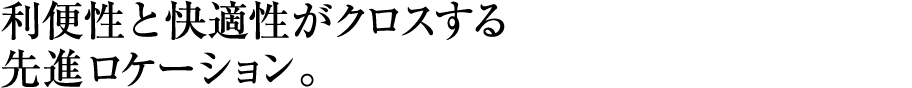 利便性と快適性がクロスする先進ロケーション。 利便性と快適性がクロスする先進ロケーション。
