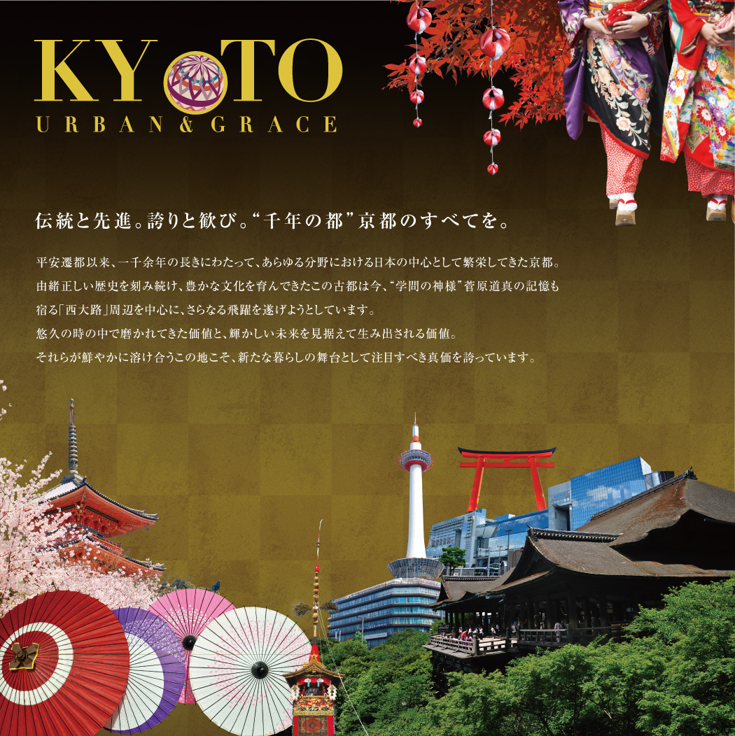 伝統と先進。誇りと歓び。“千年の都”京都のすべてを。平安遷都以来、一千余年の長きにわたって、あらゆる分野における日本の中心として繁栄してきた京都。由緒正しい歴史を刻み続け、豊かな文化を育んできたこの古都は今、“学問の神様”菅原道真の記憶も宿る「西大路」周辺を中心に、さらなる飛躍を遂げようとしています。
悠久の時の中で磨かれてきた価値と、輝かしい未来を見据えて生み出される価値。それらが鮮やかに溶け合うこの地こそ、新たな暮らしの舞台として注目すべき真価を誇っています。