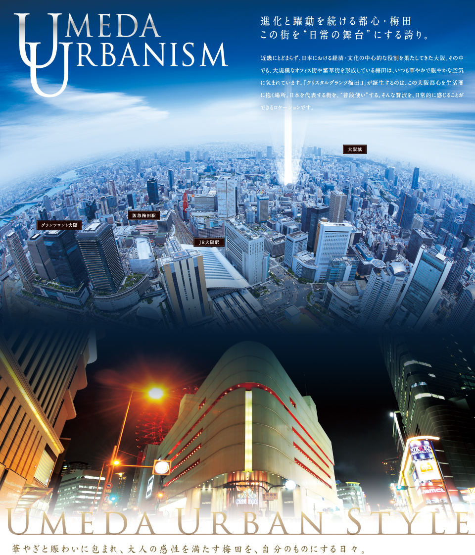 UMEDA URBANISM。進化と躍動を続ける都心・梅田この街を“日常の舞台”にする誇り。近畿にとどまらず、日本における経済・文化の中心的な役割を果たしてきた大阪。その中でも、大規模なオフィス街や繁華街を形成している梅田は、いつも華やかで賑やかな空気に包まれています。「クリスタルグランツ梅田Ⅱ」が誕生するのは、この大阪都心を生活圏に抱く場所。日本を代表する街を、“普段使い”する。そんな贅沢を、日常的に感じることができるロケーションです。華やぎと賑わいに包まれ、大人の感性を満たす梅田を、自分のものにする日々。