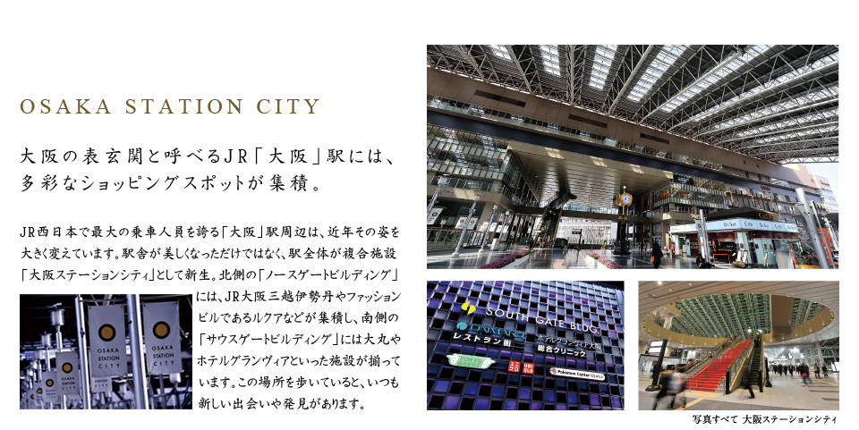 OSAKA STATION CITY。大阪の表玄関と呼べるJR「大阪」駅には、多彩なショッピングスポットが集積。JR西日本で最大の乗車人員を誇る「大阪」駅周辺は、近年その姿を大きく変えています。駅舎が美しくなっただけではなく、駅全体が複合施設「大阪ステーションシティ」として新生。北側の「ノースゲートビルディング」には、JR大阪三越伊勢丹やファッションビルであるルクアなどが集積し、南側の「サウスゲートビルディング」には大丸やホテルグランヴィアといった施設が揃っています。この場所を歩いていると、いつも新しい出会いや発見があります。