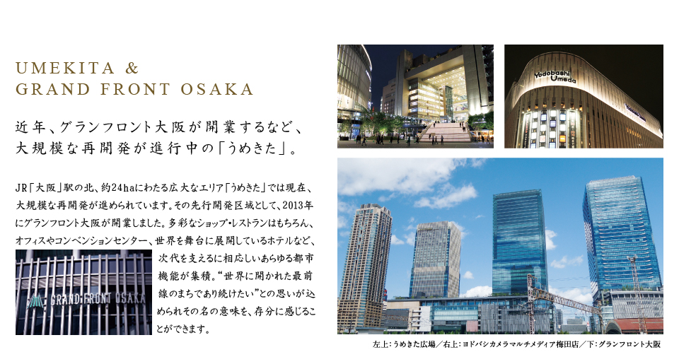 UMEKITA &GRAND FRONT OSAKA。近年、グランフロント大阪が開業するなど、大規模な再開発が進行中の「うめきた」。JR「大阪」駅の北、約24haにわたる広大なエリア「うめきた」では現在、大規模な再開発が進められています。その先行開発区域として、2013年にグランフロント大阪が開業しました。多彩なショップ・レストランはもちろん、オフィスやコンベンションセンター、世界を舞台に展開しているホテルなど、次代を支えるに相応しいあらゆる都市機能が集積。“世界に開かれた最前線のまちであり続けたい”との思いが込められその名の意味を、存分に感じることができます。
