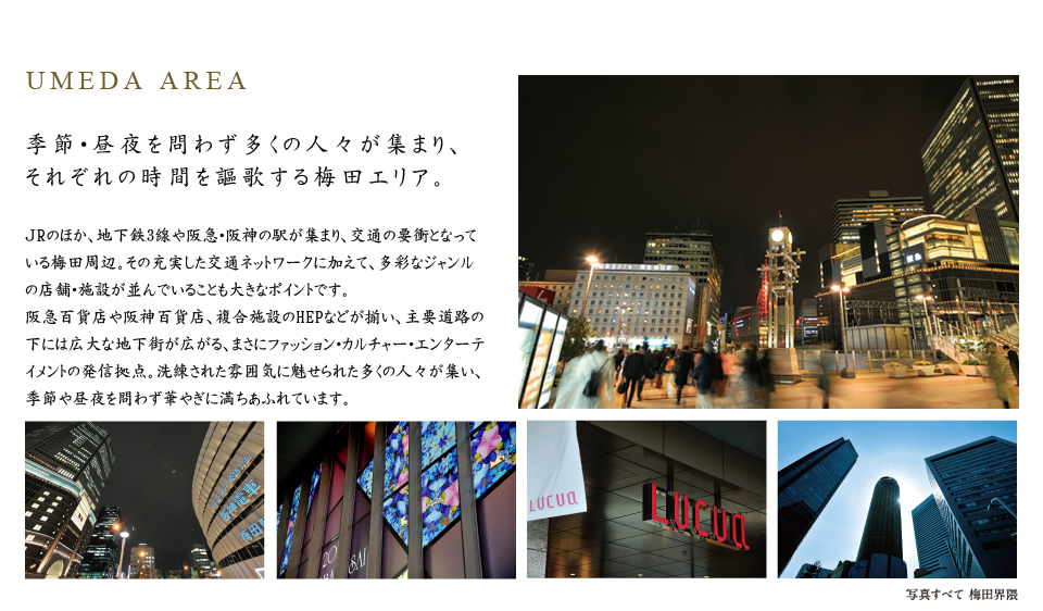 UMEDA AREA。季節・昼夜を問わず多くの人々が集まり、それぞれの時間を謳歌する梅田エリア。ＪRのほか、地下鉄3線や阪急・阪神の駅が集まり、交通の要衝となっている梅田周辺。その充実した交通ネットワークに加えて、多彩なジャンルの店舗・施設が並んでいることも大きなポイントです。阪急百貨店や阪神百貨店、複合施設のHEPなどが揃い、主要道路の下には広大な地下街が広がる、まさにファッション・カルチャー・エンターテイメントの発信拠点。洗練された雰囲気に魅せられた多くの人々が集い、季節や昼夜を問わず華やぎに満ちあふれています。